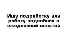 Ищу подработку или работу.подсобник.с ежедневной оплатой